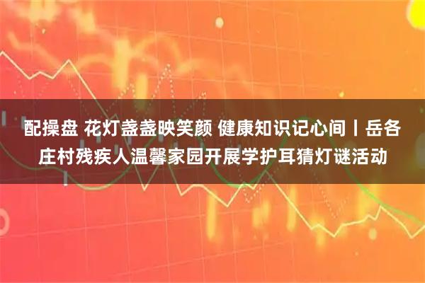 配操盘 花灯盏盏映笑颜 健康知识记心间丨岳各庄村残疾人温馨家园开展学护耳猜灯谜活动