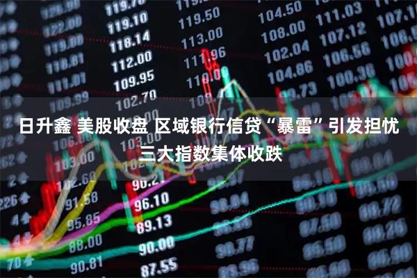 日升鑫 美股收盘 区域银行信贷“暴雷”引发担忧 三大指数集体收跌