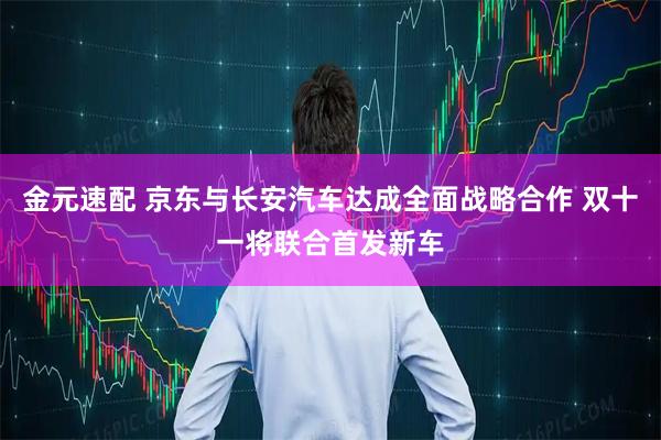 金元速配 京东与长安汽车达成全面战略合作 双十一将联合首发新车