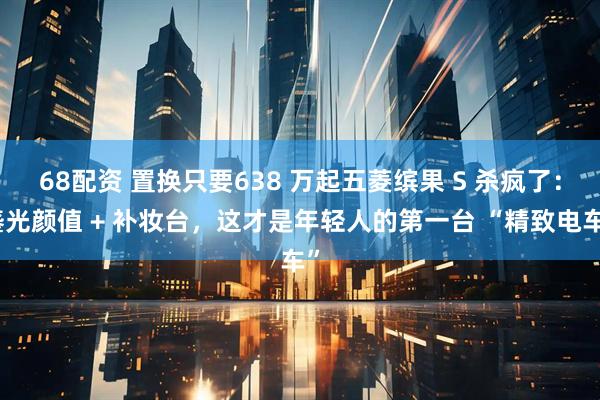68配资 置换只要638 万起五菱缤果 S 杀疯了：鎏光颜值 + 补妆台，这才是年轻人的第一台 “精致电车”
