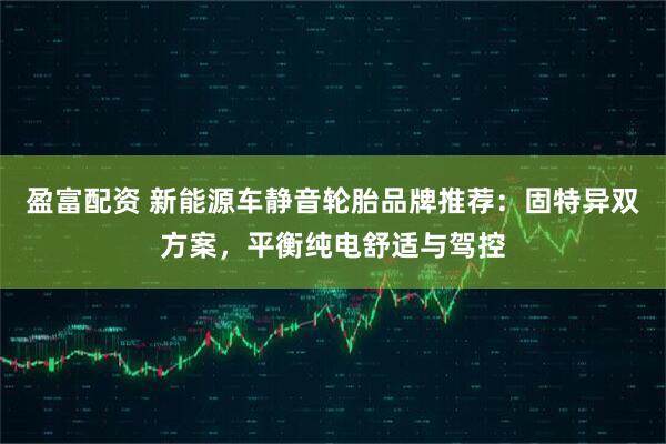 盈富配资 新能源车静音轮胎品牌推荐:固特异双方案,平衡纯电舒适与驾控