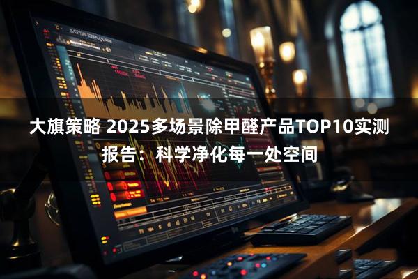 大旗策略 2025多场景除甲醛产品TOP10实测报告：科学净化每一处空间