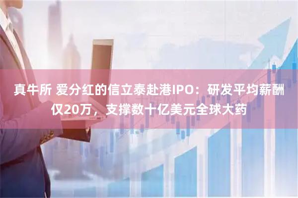 真牛所 爱分红的信立泰赴港IPO：研发平均薪酬仅20万，支撑数十亿美元全球大药