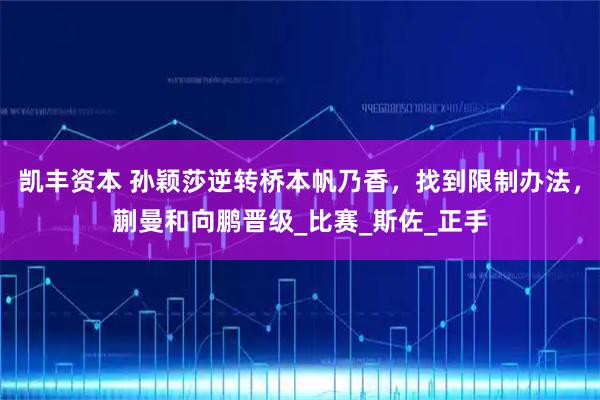 凯丰资本 孙颖莎逆转桥本帆乃香,找到限制办法,蒯曼和向鹏晋级_比赛_斯佐_正手