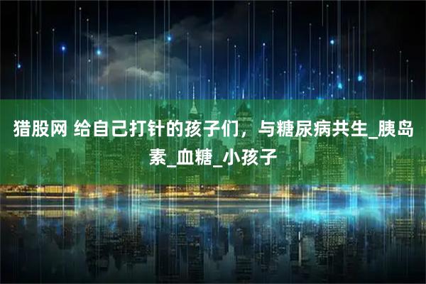 猎股网 给自己打针的孩子们,与糖尿病共生_胰岛素_血糖_小孩子