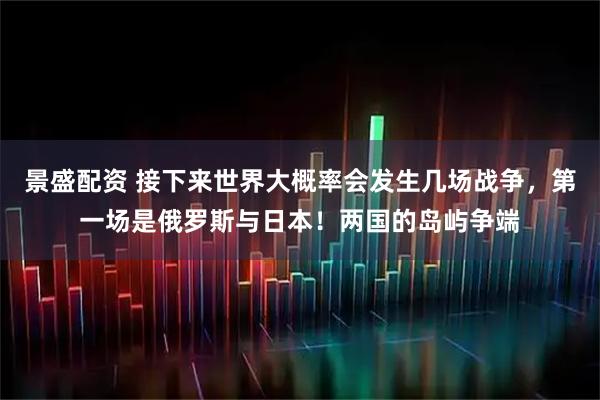 景盛配资 接下来世界大概率会发生几场战争，第一场是俄罗斯与日本！两国的岛屿争端