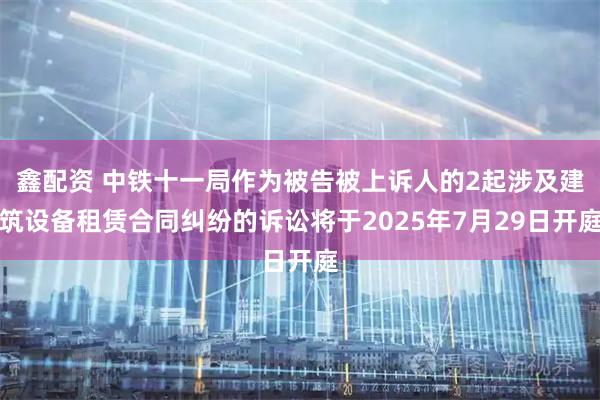 鑫配资 中铁十一局作为被告被上诉人的2起涉及建筑设备租赁合同纠纷的诉讼将于2025年7月29日开庭