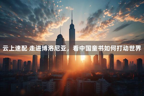 云上速配 走进博洛尼亚，看中国童书如何打动世界