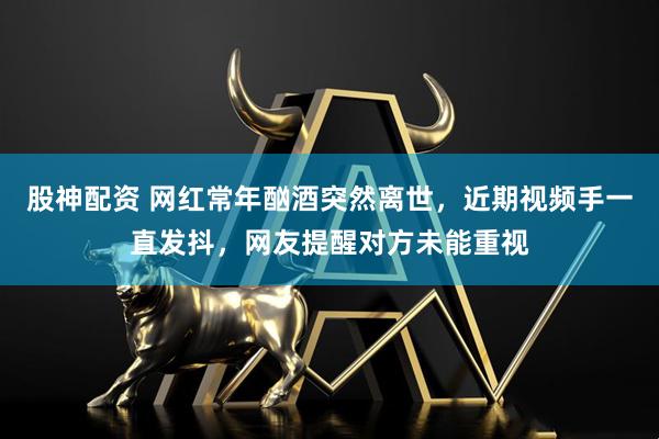 股神配资 网红常年酗酒突然离世，近期视频手一直发抖，网友提醒对方未能重视