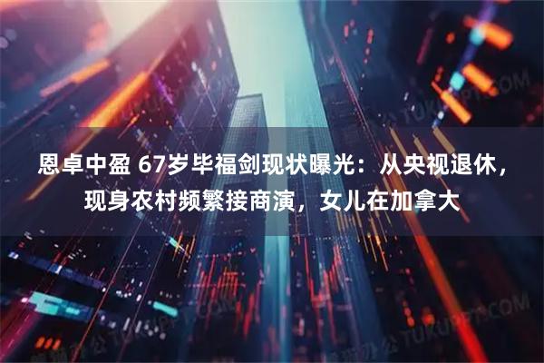 恩卓中盈 67岁毕福剑现状曝光：从央视退休，现身农村频繁接商演，女儿在加拿大