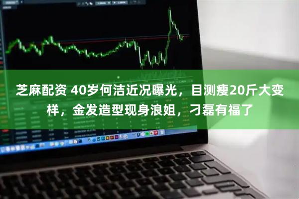 芝麻配资 40岁何洁近况曝光，目测瘦20斤大变样，金发造型现身浪姐，刁磊有福了