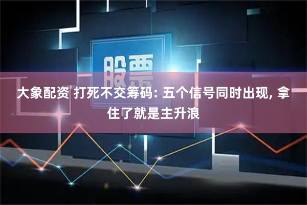 大象配资 打死不交筹码: 五个信号同时出现, 拿住了就是主升浪