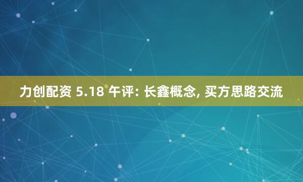 力创配资 5.18 午评: 长鑫概念, 买方思路交流