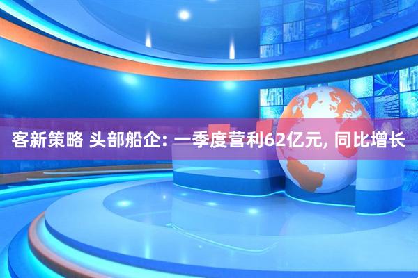 客新策略 头部船企: 一季度营利62亿元, 同比增长