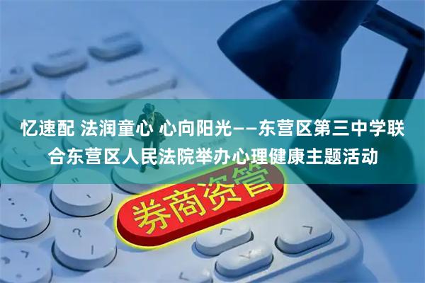 忆速配 法润童心 心向阳光——东营区第三中学联合东营区人民法院举办心理健康主题活动