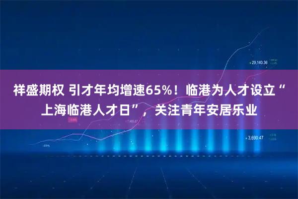 祥盛期权 引才年均增速65%！临港为人才设立“上海临港人才日”，关注青年安居乐业