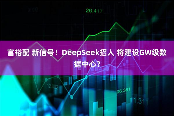 富裕配 新信号！DeepSeek招人 将建设GW级数据中心？