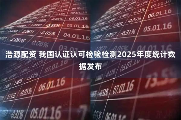 浩源配资 我国认证认可检验检测2025年度统计数据发布
