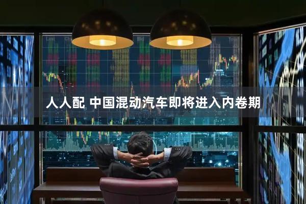 人人配 中国混动汽车即将进入内卷期
