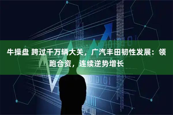 牛操盘 跨过千万辆大关,广汽丰田韧性发展:领跑合资,连续逆势增长