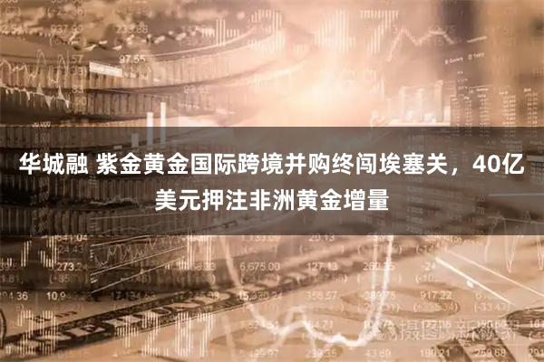 华城融 紫金黄金国际跨境并购终闯埃塞关,40亿美元押注非洲黄金增量
