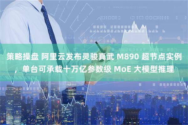 策略操盘 阿里云发布灵骏真武 M890 超节点实例,单台可承载十万亿参数级 MoE 大模型推理