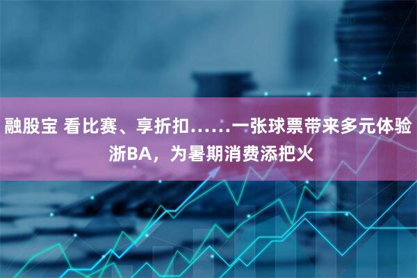 融股宝 看比赛、享折扣……一张球票带来多元体验 浙BA，为暑期消费添把火