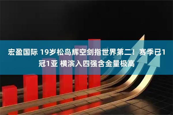 宏盈国际 19岁松岛辉空剑指世界第二！赛季已1冠1亚 横滨入四强含金量极高