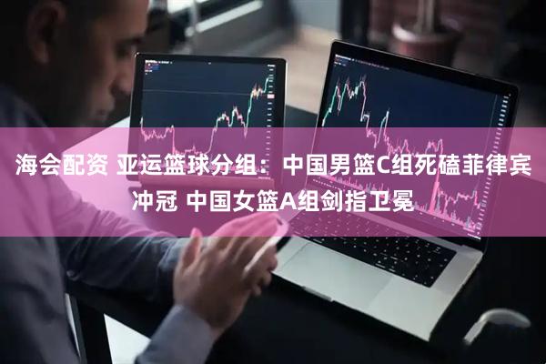海会配资 亚运篮球分组：中国男篮C组死磕菲律宾冲冠 中国女篮A组剑指卫冕