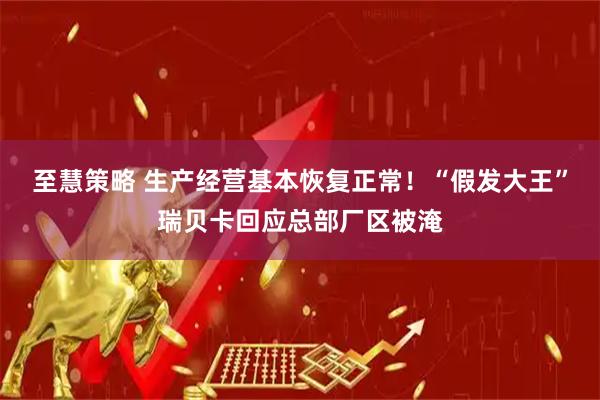 至慧策略 生产经营基本恢复正常！“假发大王”瑞贝卡回应总部厂区被淹