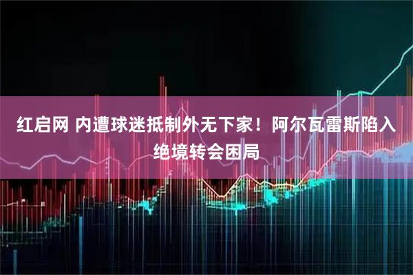 红启网 内遭球迷抵制外无下家！阿尔瓦雷斯陷入绝境转会困局