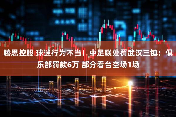 腾思控股 球迷行为不当！中足联处罚武汉三镇：俱乐部罚款6万 部分看台空场1场