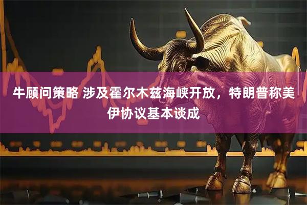牛顾问策略 涉及霍尔木兹海峡开放，特朗普称美伊协议基本谈成